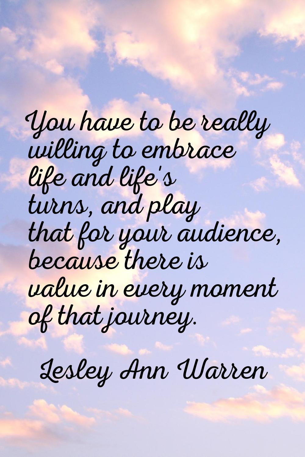 You have to be really willing to embrace life and life's turns, and play that for your audience, be