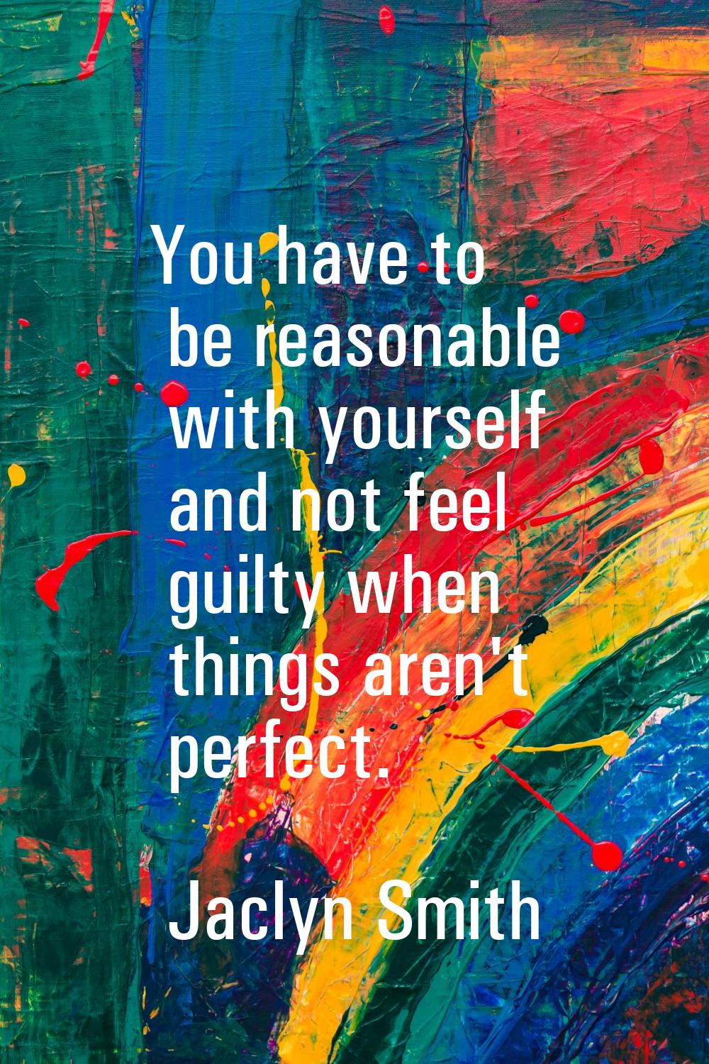 You have to be reasonable with yourself and not feel guilty when things aren't perfect.