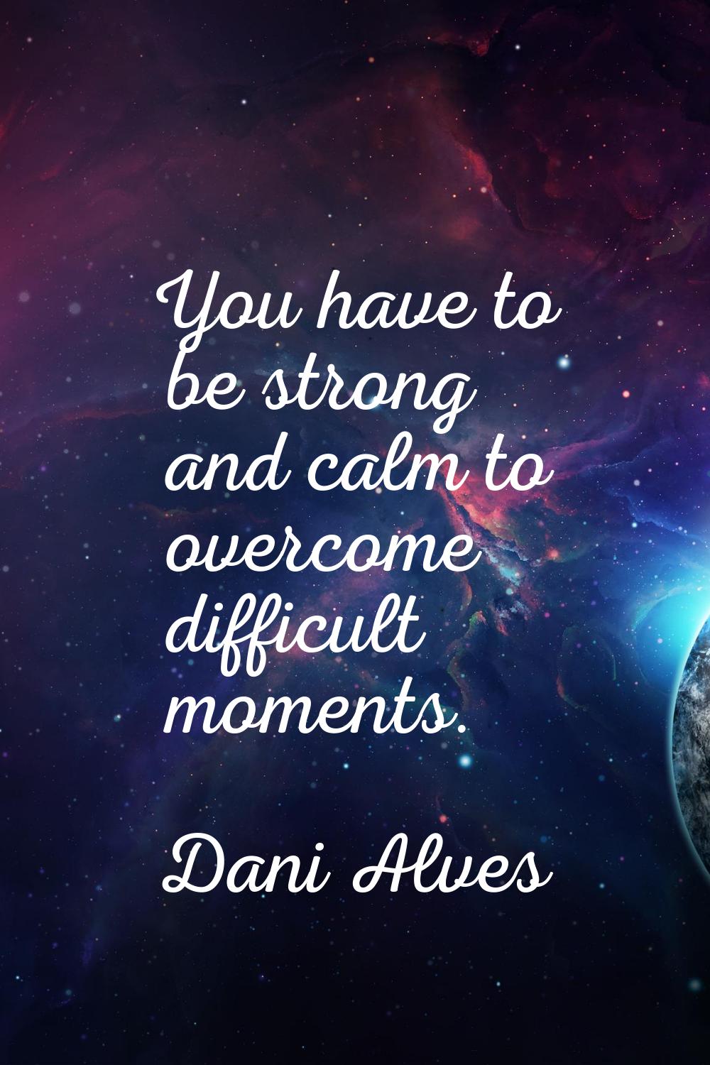 You have to be strong and calm to overcome difficult moments.