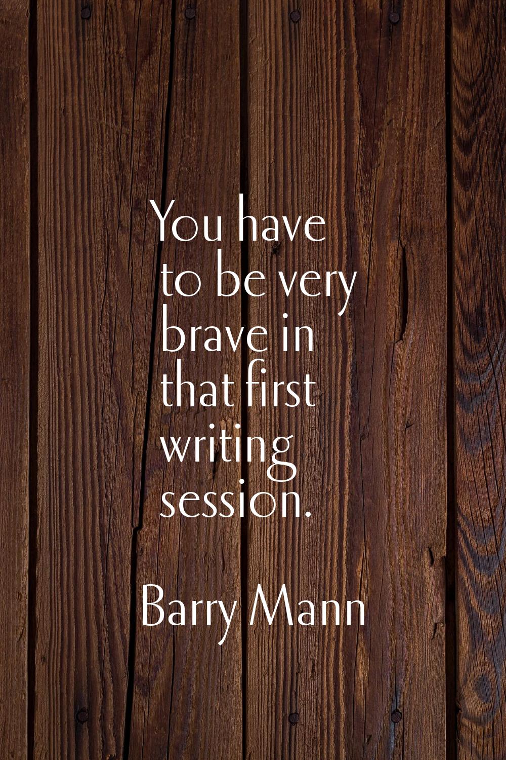 You have to be very brave in that first writing session.