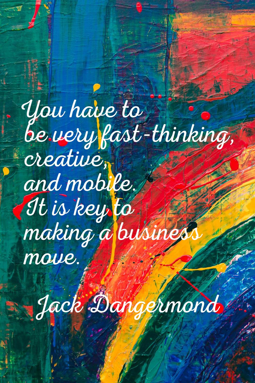You have to be very fast-thinking, creative, and mobile. It is key to making a business move.