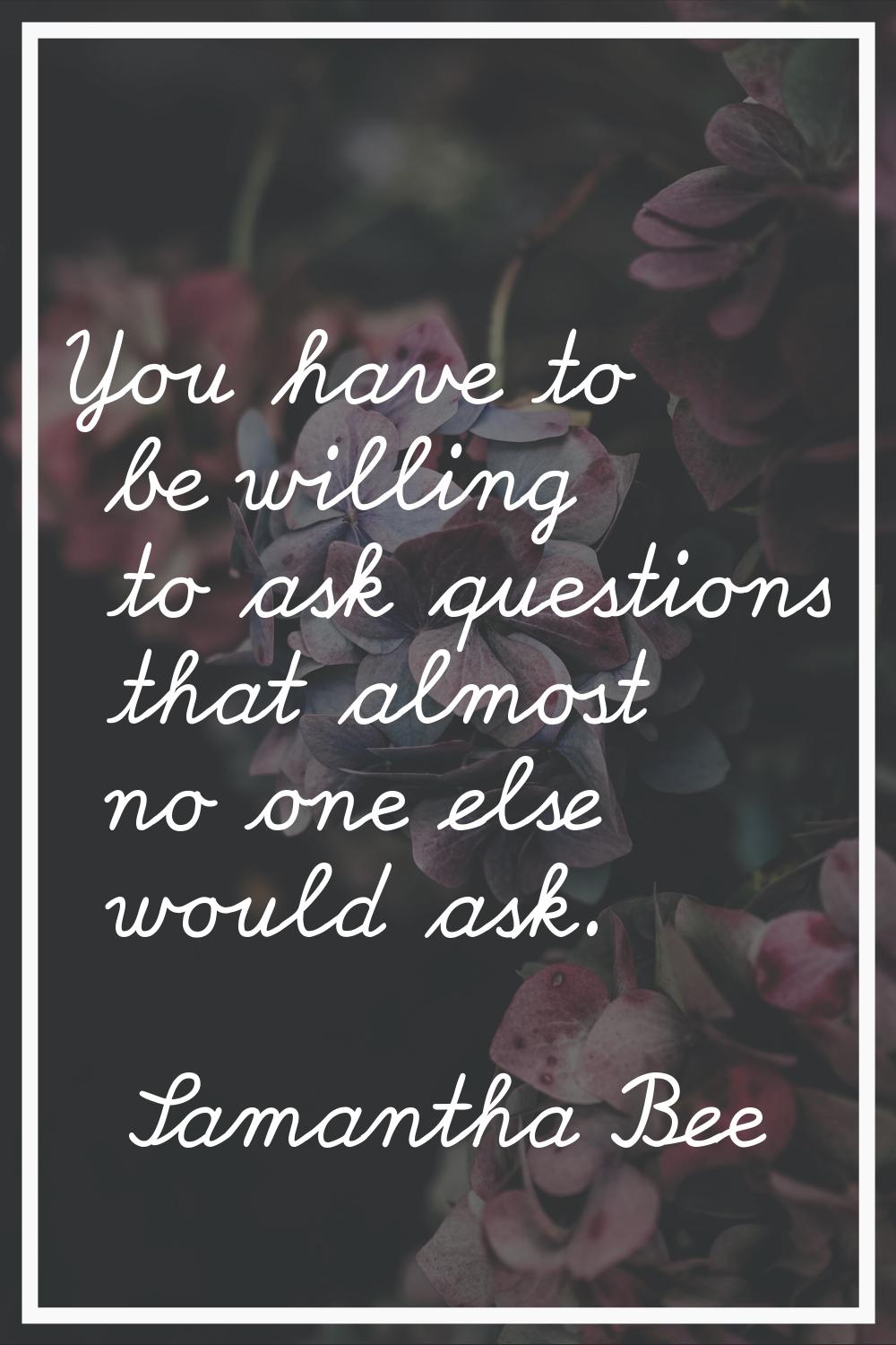 You have to be willing to ask questions that almost no one else would ask.