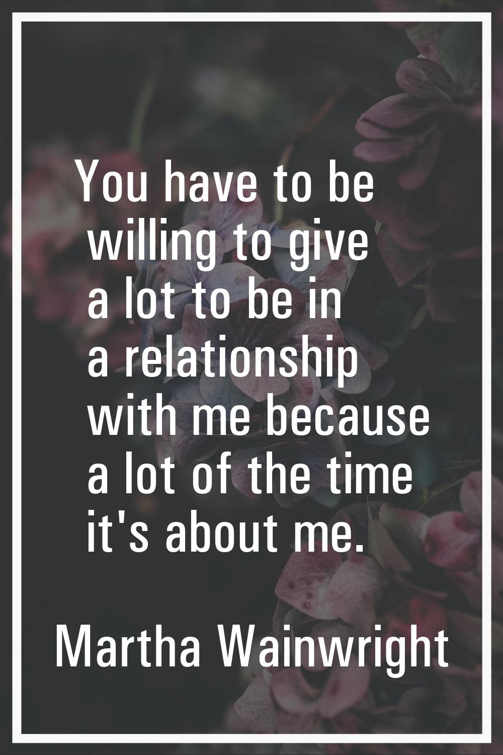 You have to be willing to give a lot to be in a relationship with me because a lot of the time it's