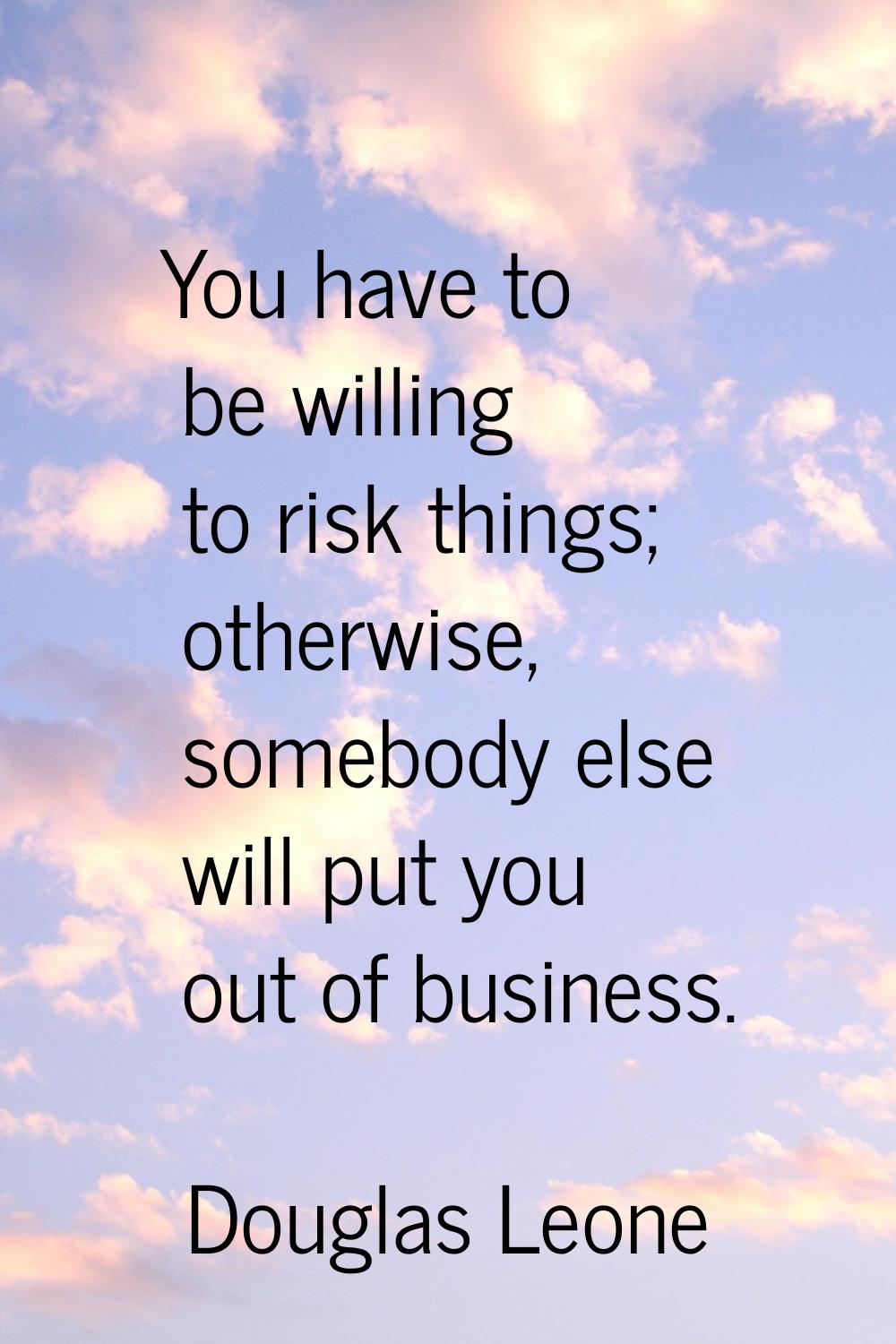 You have to be willing to risk things; otherwise, somebody else will put you out of business.