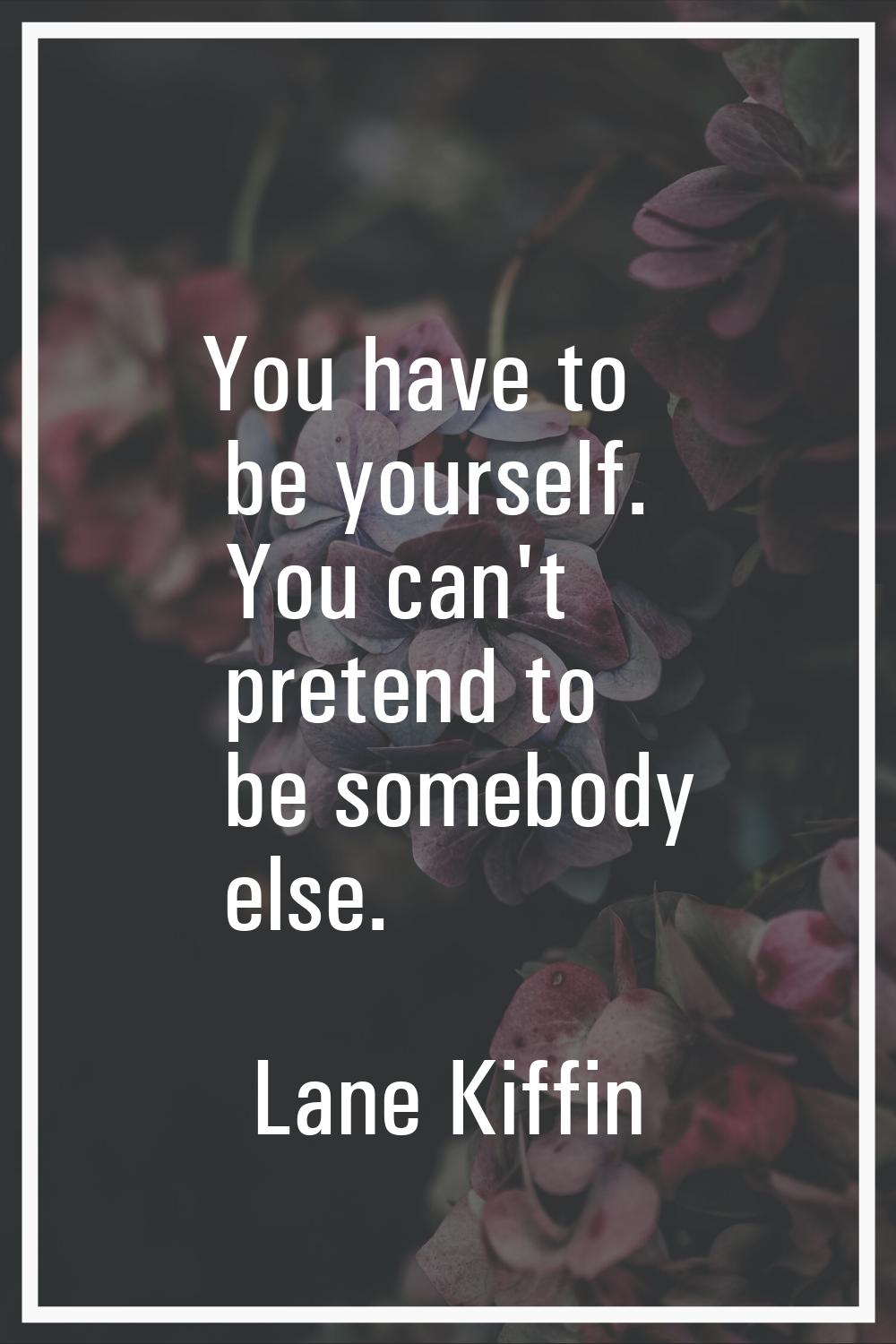 You have to be yourself. You can't pretend to be somebody else.