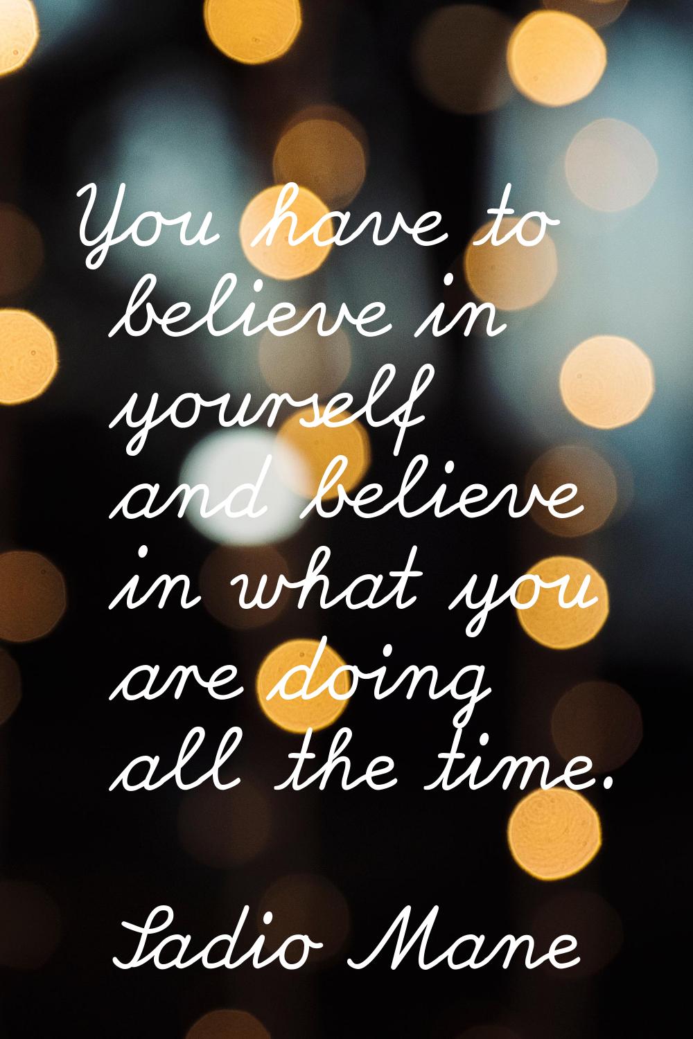 You have to believe in yourself and believe in what you are doing all the time.