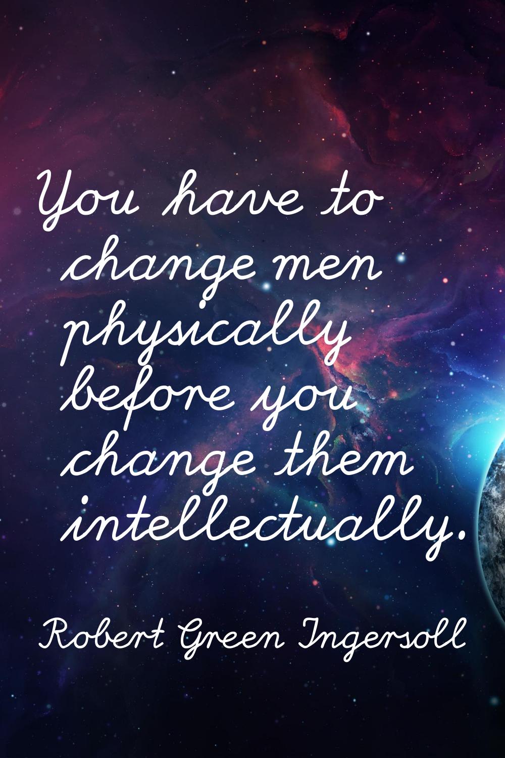 You have to change men physically before you change them intellectually.