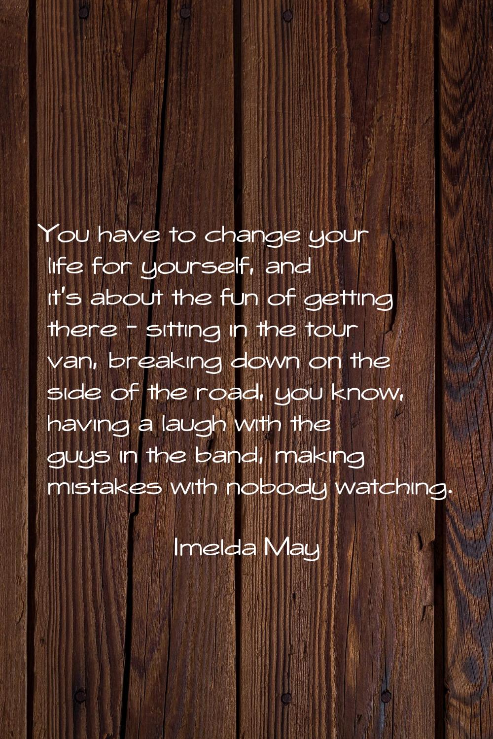 You have to change your life for yourself, and it's about the fun of getting there - sitting in the