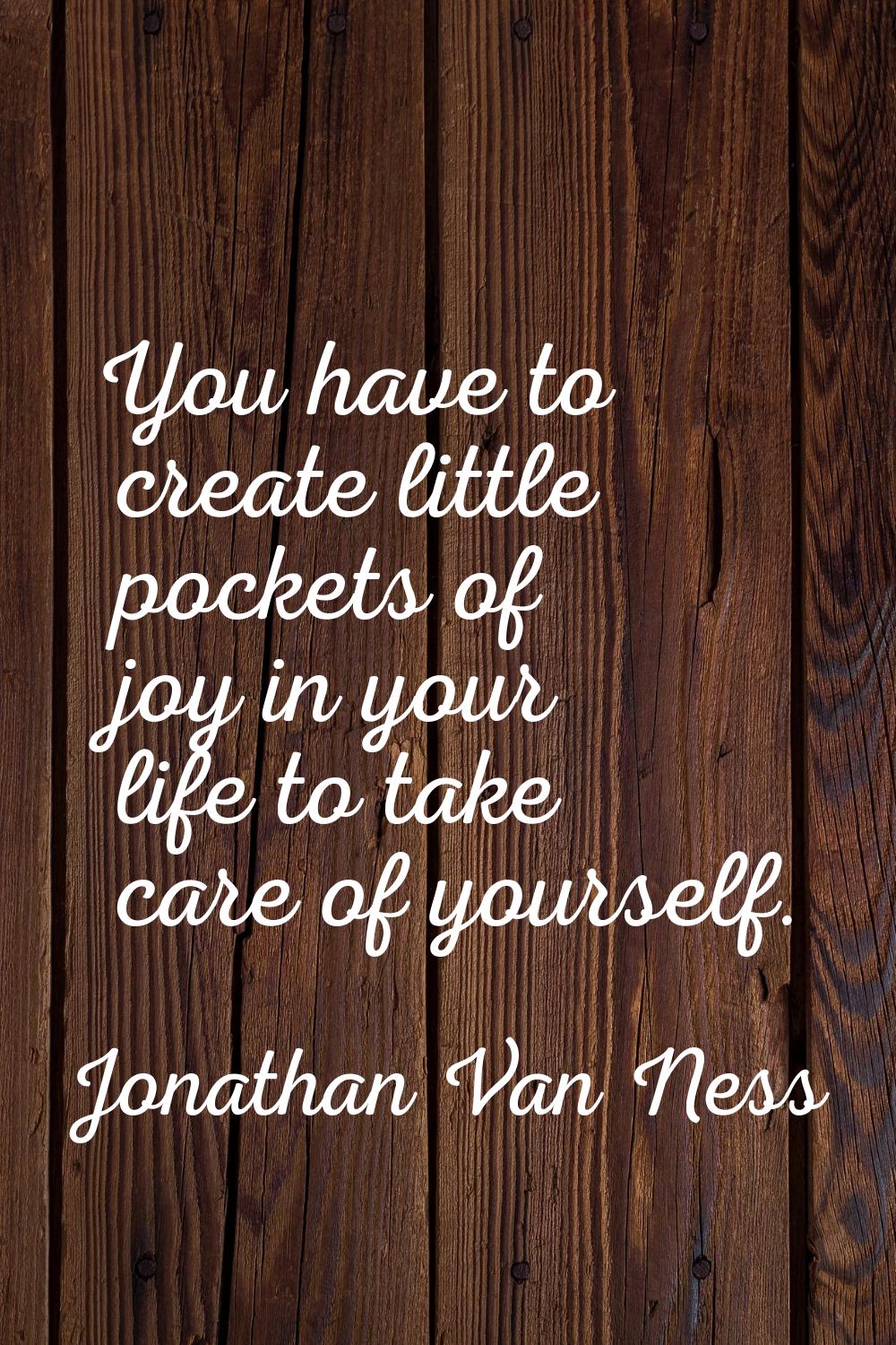 You have to create little pockets of joy in your life to take care of yourself.
