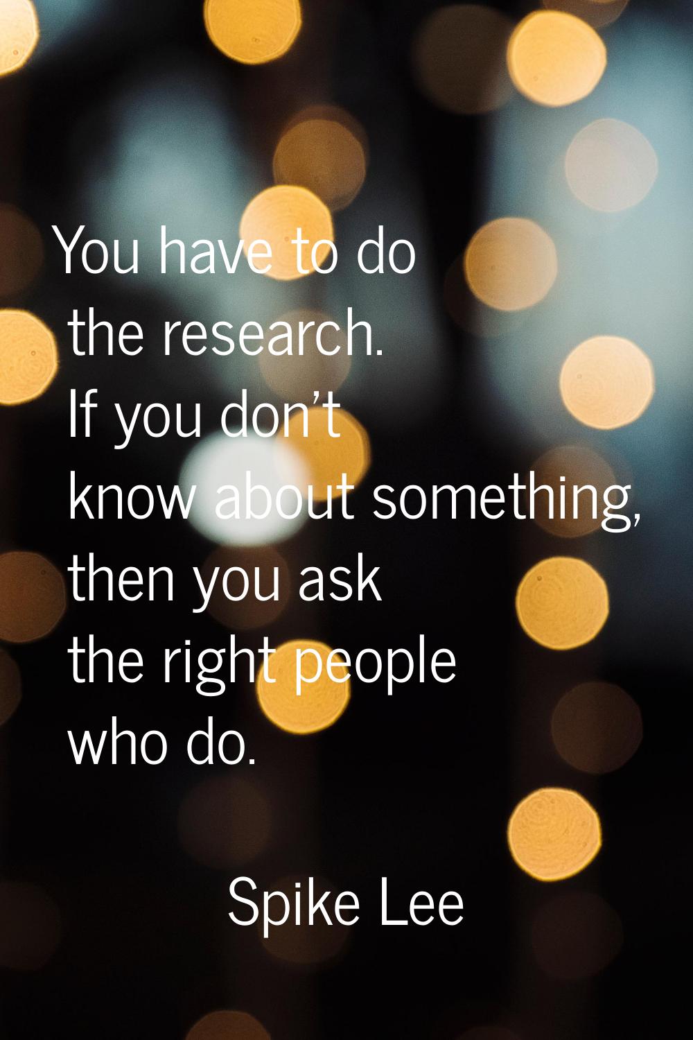 You have to do the research. If you don't know about something, then you ask the right people who d