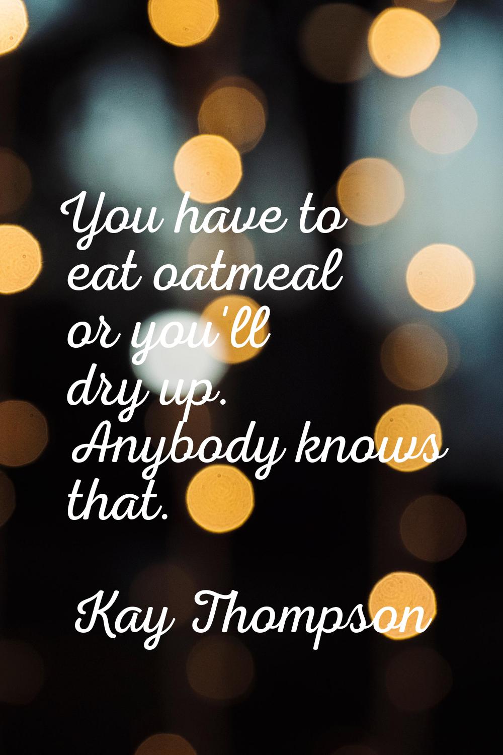 You have to eat oatmeal or you'll dry up. Anybody knows that.