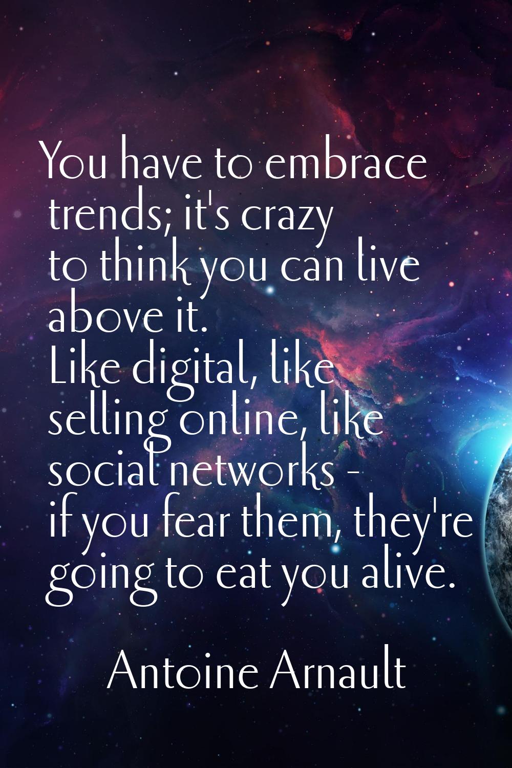 You have to embrace trends; it's crazy to think you can live above it. Like digital, like selling o