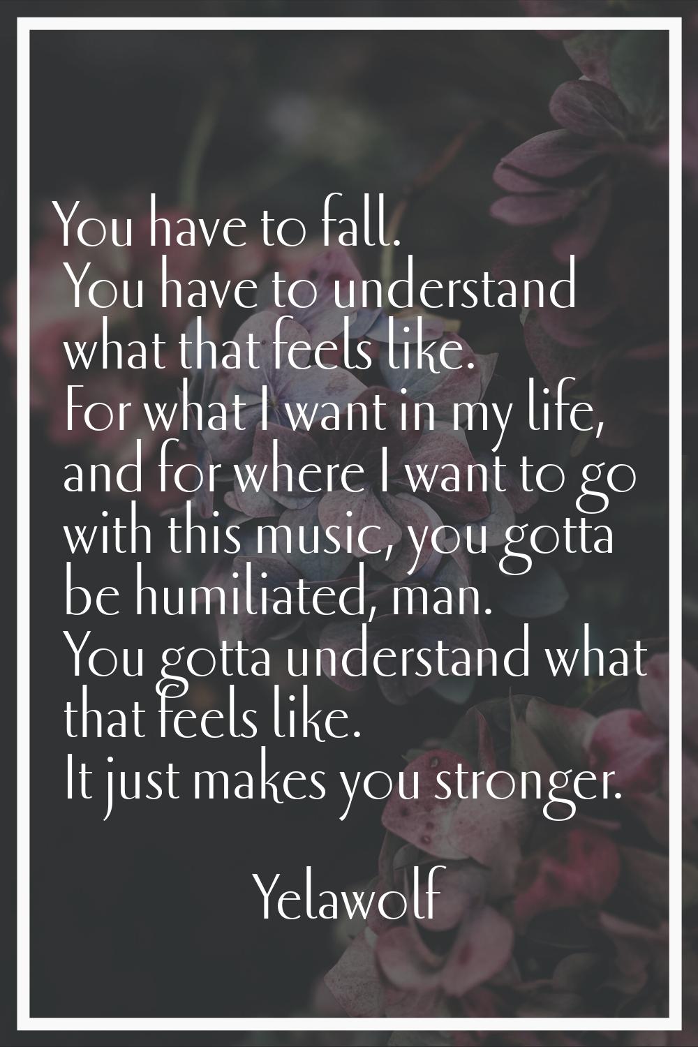 You have to fall. You have to understand what that feels like. For what I want in my life, and for 