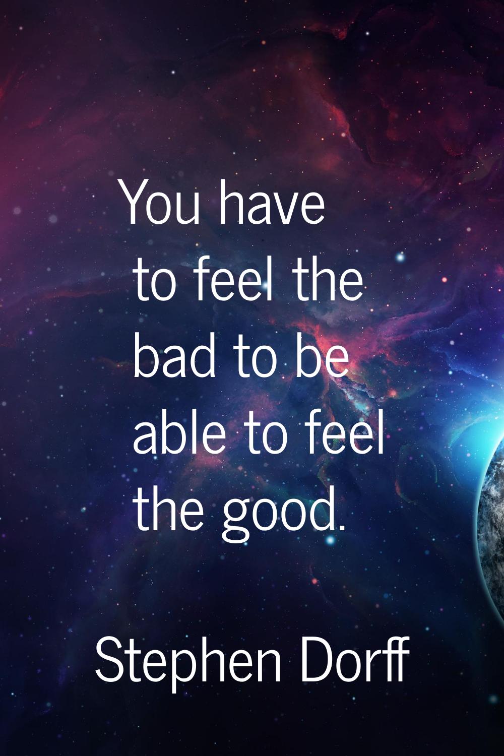 You have to feel the bad to be able to feel the good.