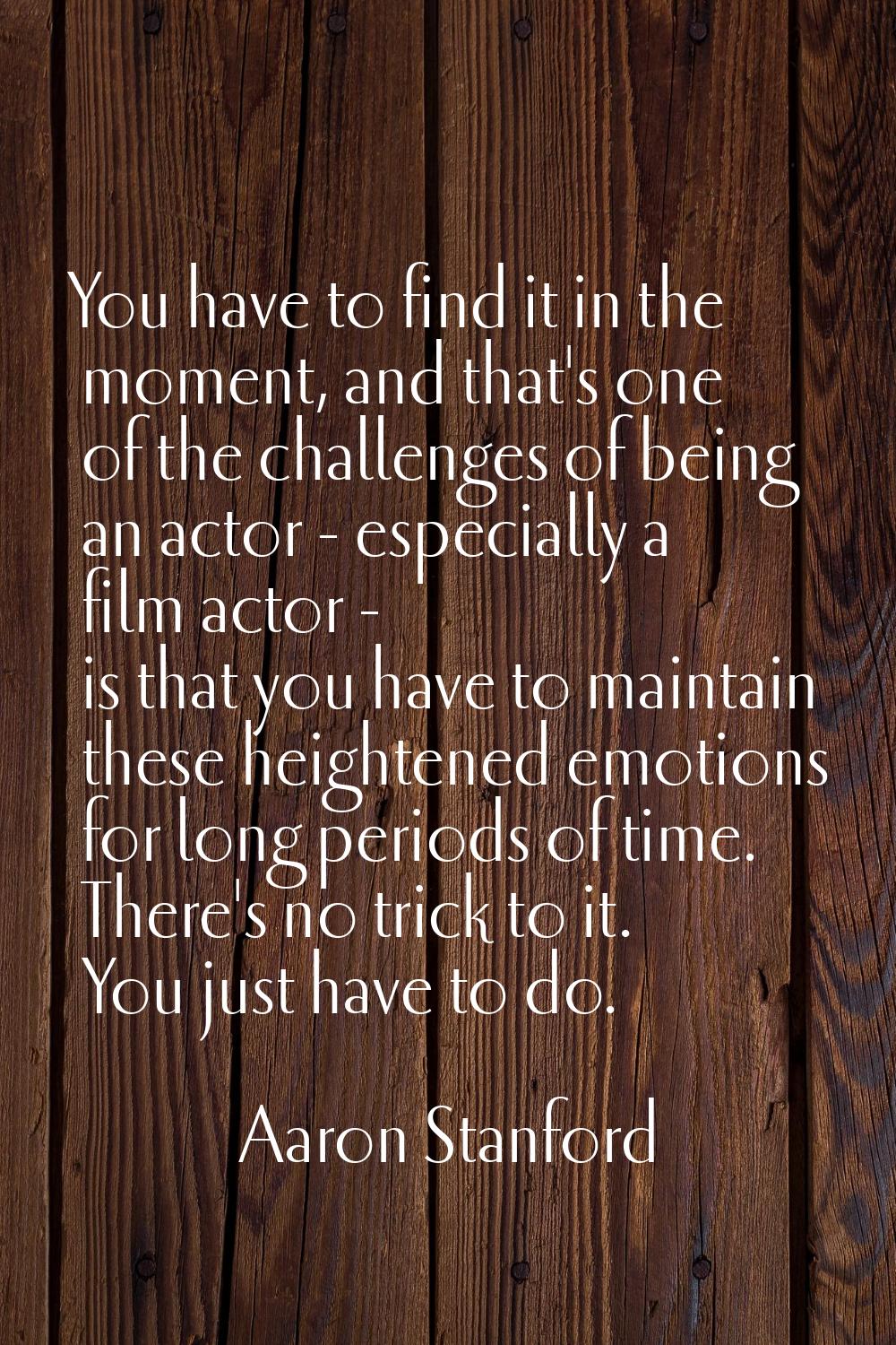 You have to find it in the moment, and that's one of the challenges of being an actor - especially 