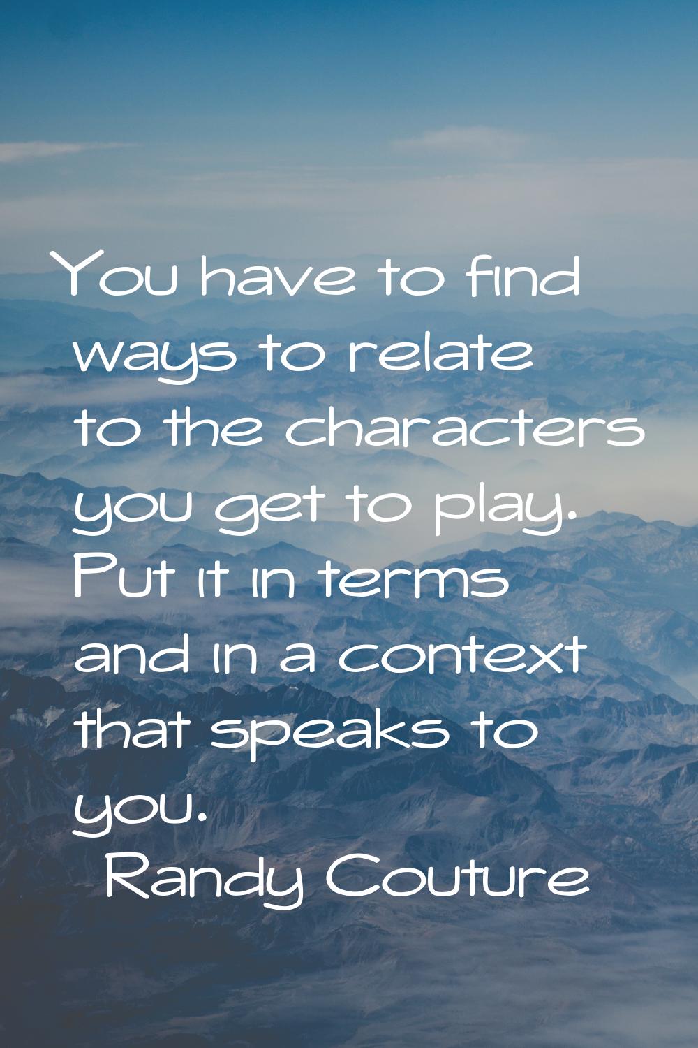 You have to find ways to relate to the characters you get to play. Put it in terms and in a context