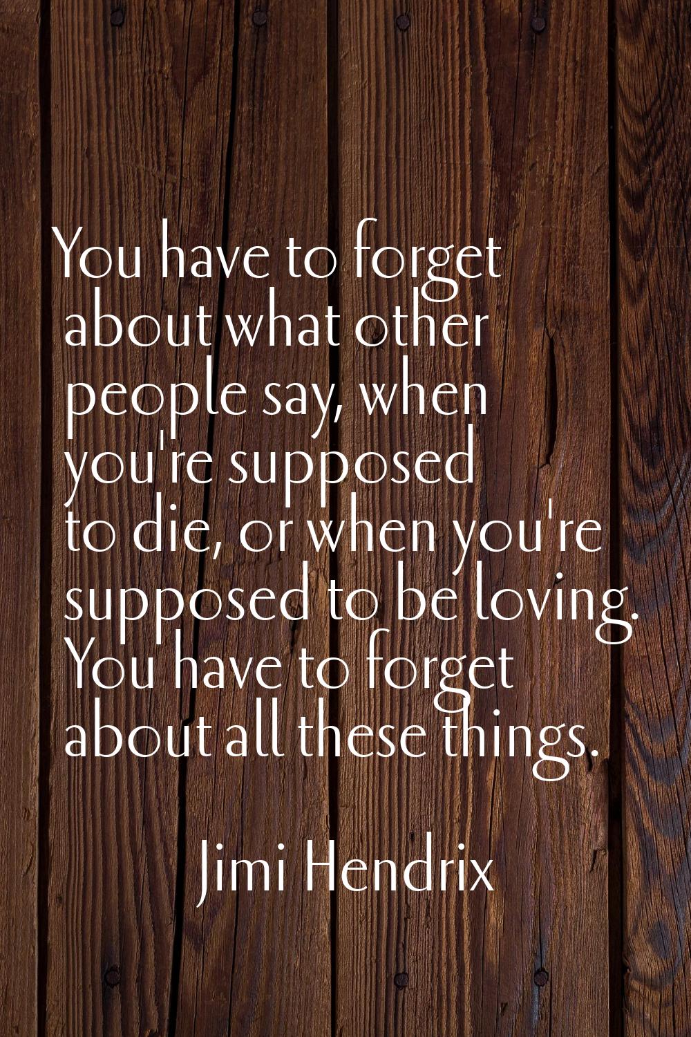 You have to forget about what other people say, when you're supposed to die, or when you're suppose