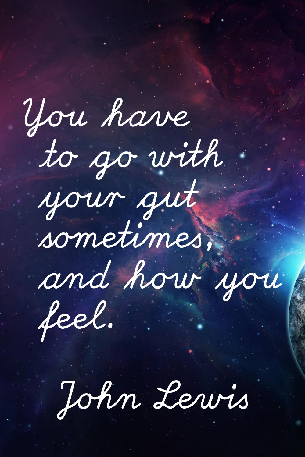 You have to go with your gut sometimes, and how you feel.
