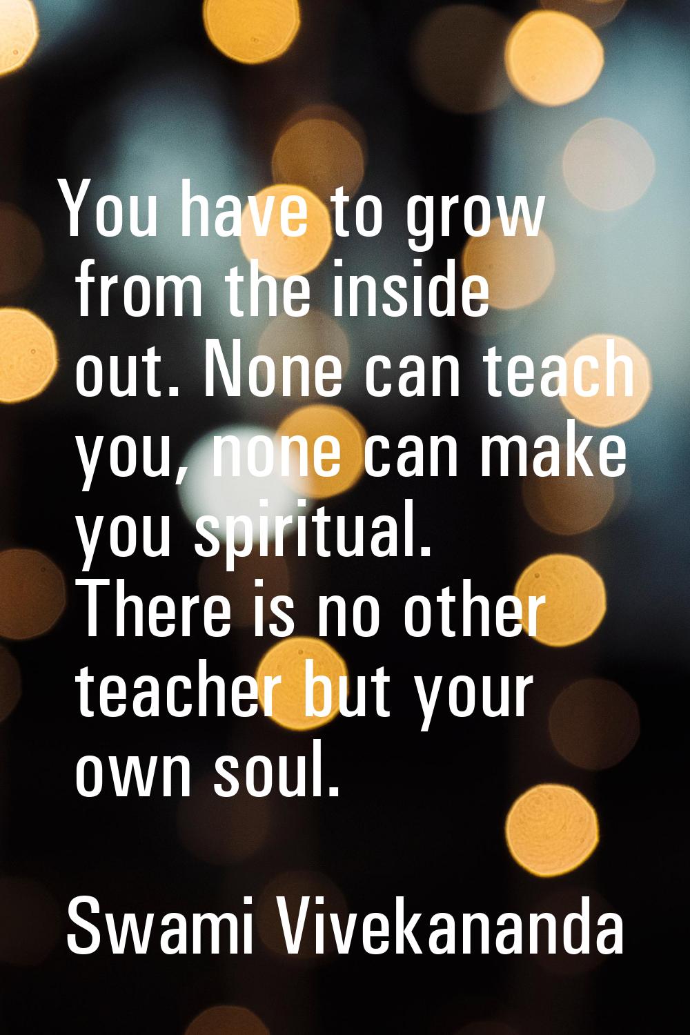 You have to grow from the inside out. None can teach you, none can make you spiritual. There is no 