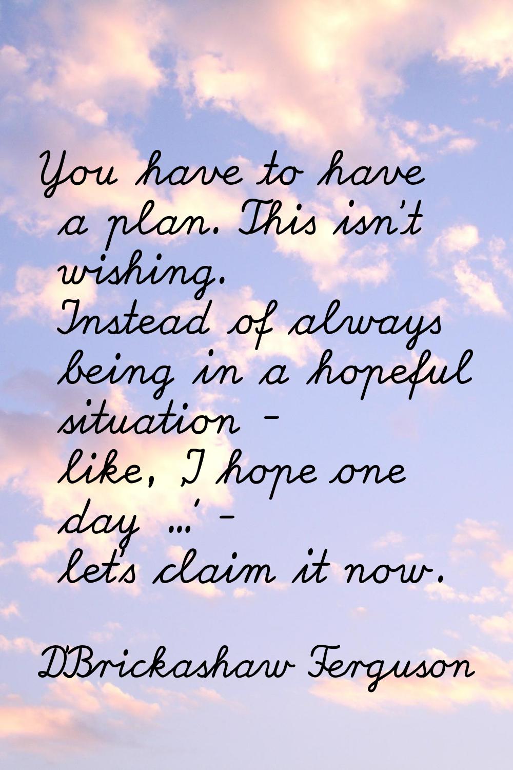 You have to have a plan. This isn't wishing. Instead of always being in a hopeful situation - like,
