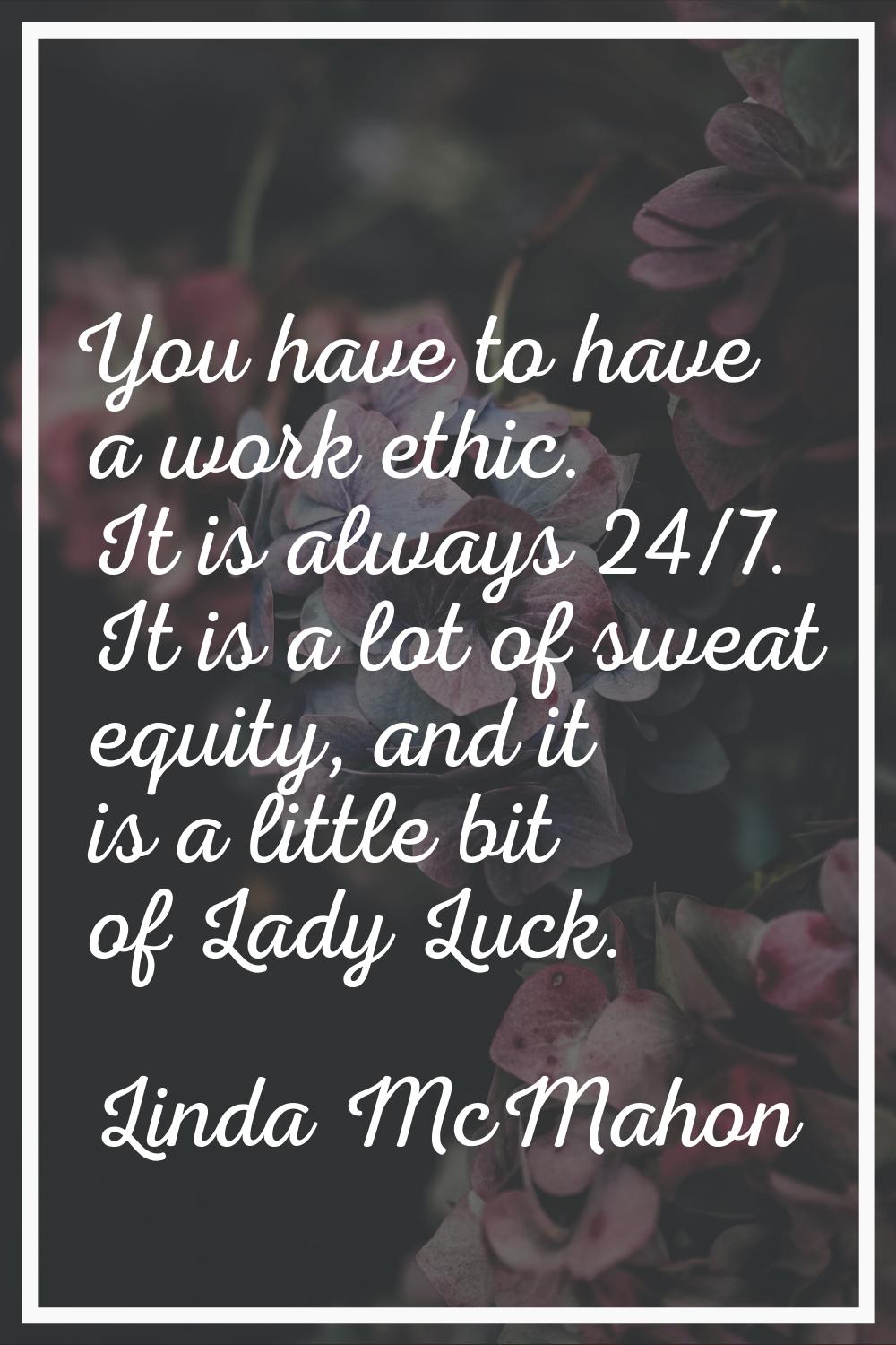 You have to have a work ethic. It is always 24/7. It is a lot of sweat equity, and it is a little b