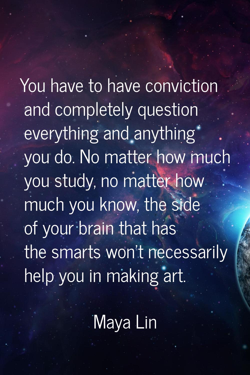 You have to have conviction and completely question everything and anything you do. No matter how m