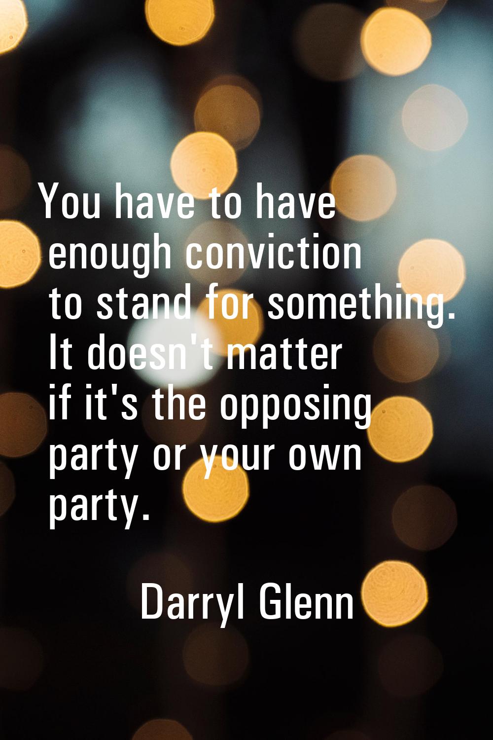 You have to have enough conviction to stand for something. It doesn't matter if it's the opposing p