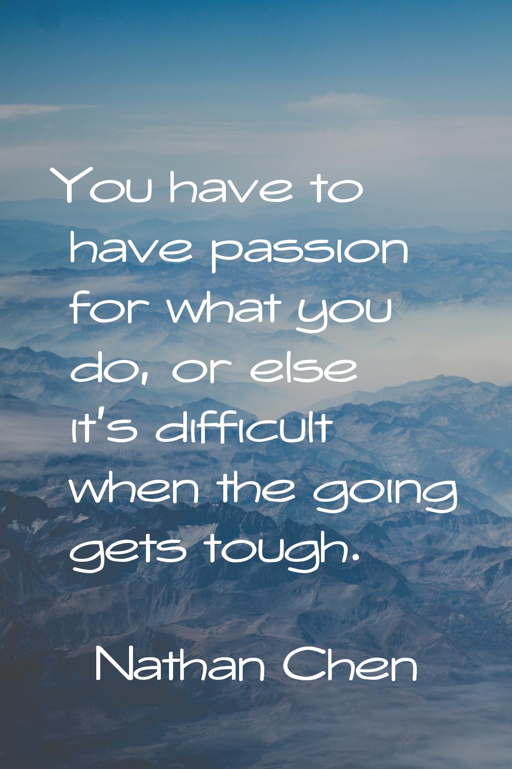 You have to have passion for what you do, or else it's difficult when the going gets tough.