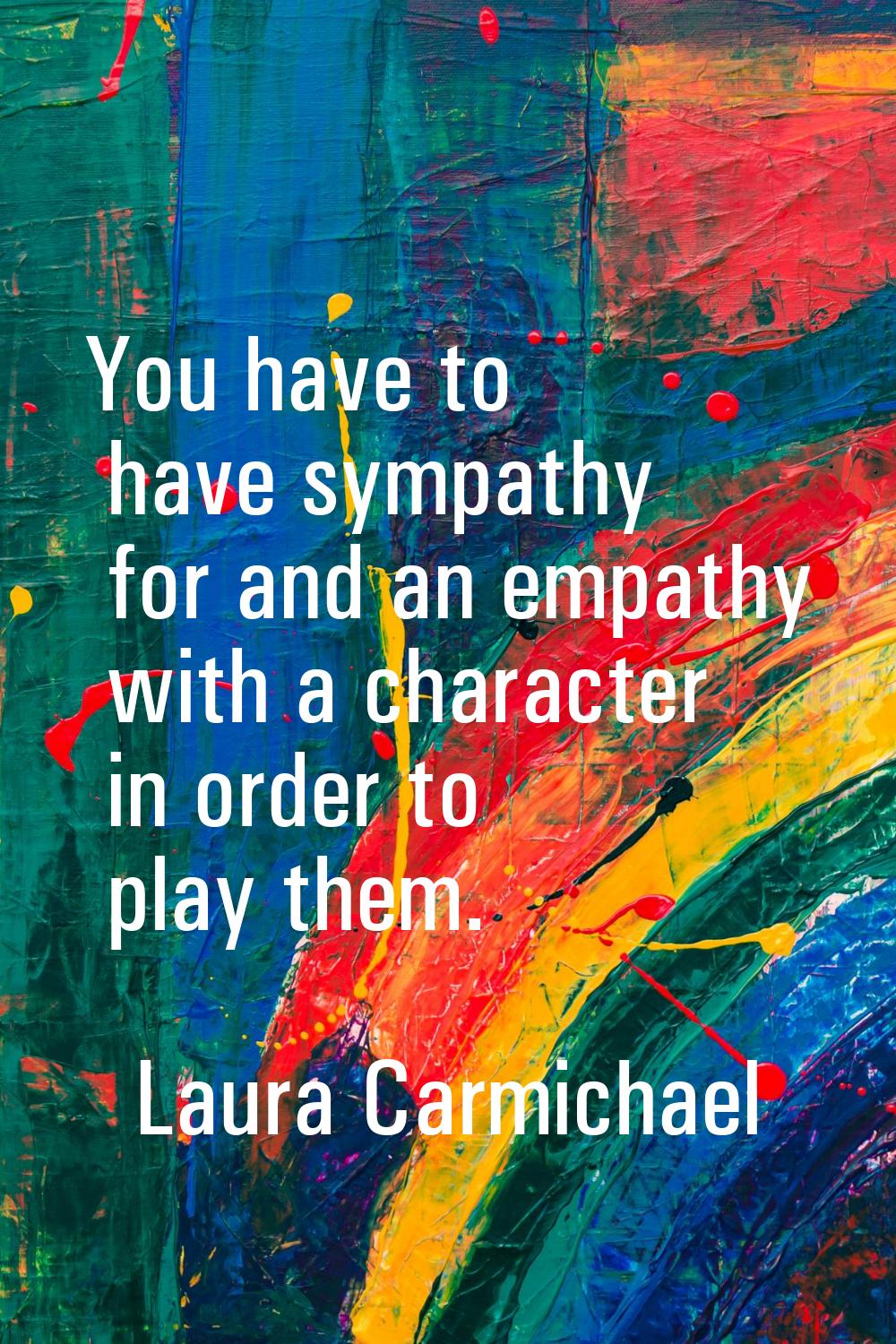 You have to have sympathy for and an empathy with a character in order to play them.