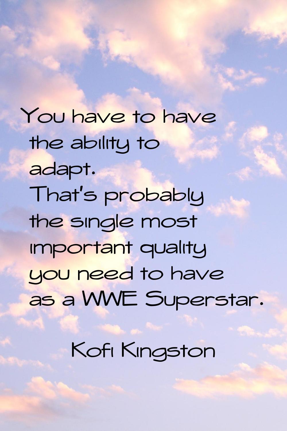 You have to have the ability to adapt. That's probably the single most important quality you need t