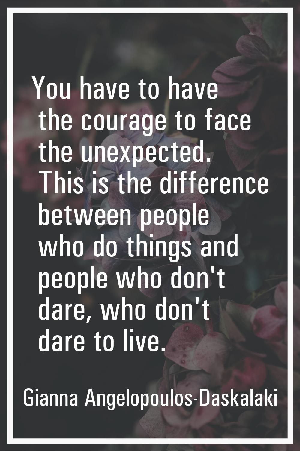 You have to have the courage to face the unexpected. This is the difference between people who do t