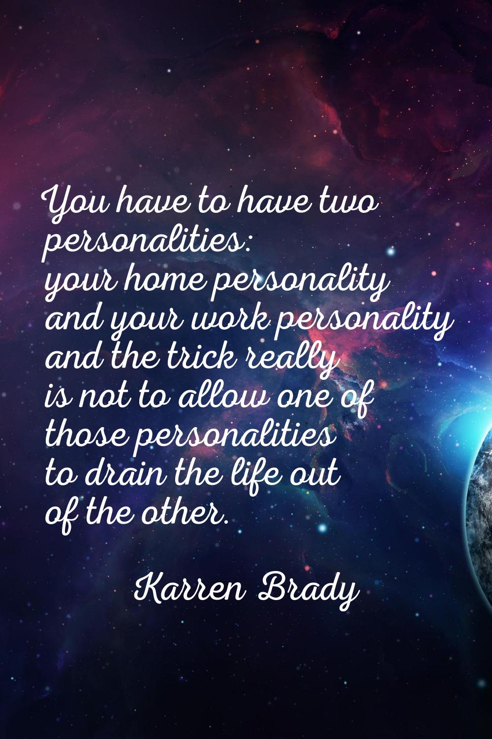 You have to have two personalities: your home personality and your work personality and the trick r