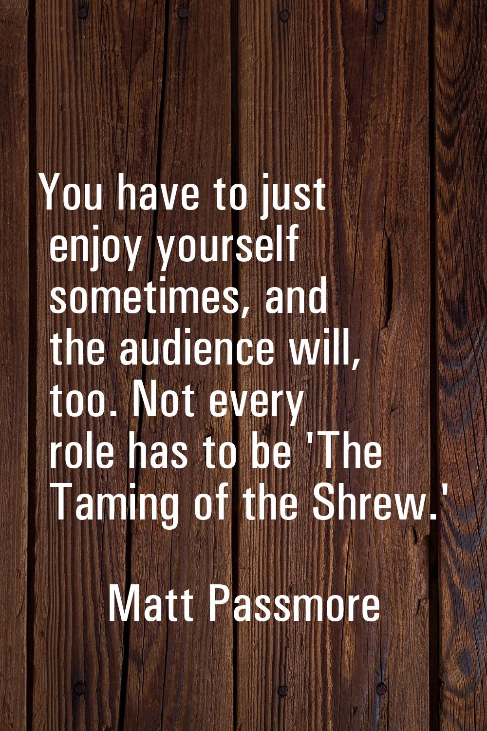 You have to just enjoy yourself sometimes, and the audience will, too. Not every role has to be 'Th