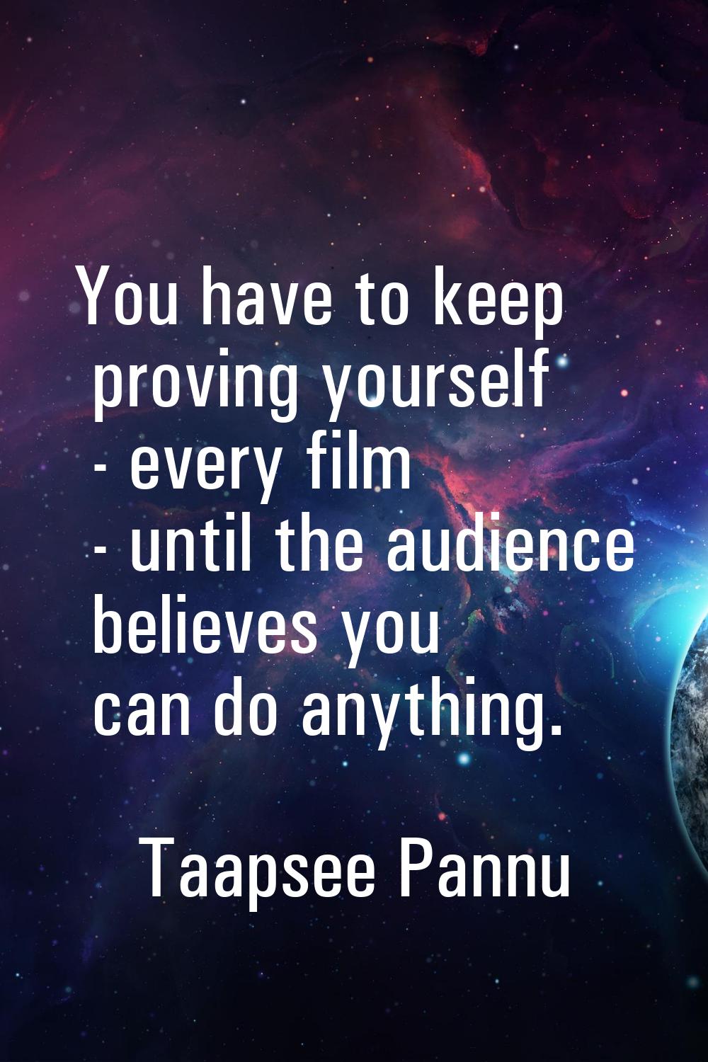 You have to keep proving yourself - every film - until the audience believes you can do anything.