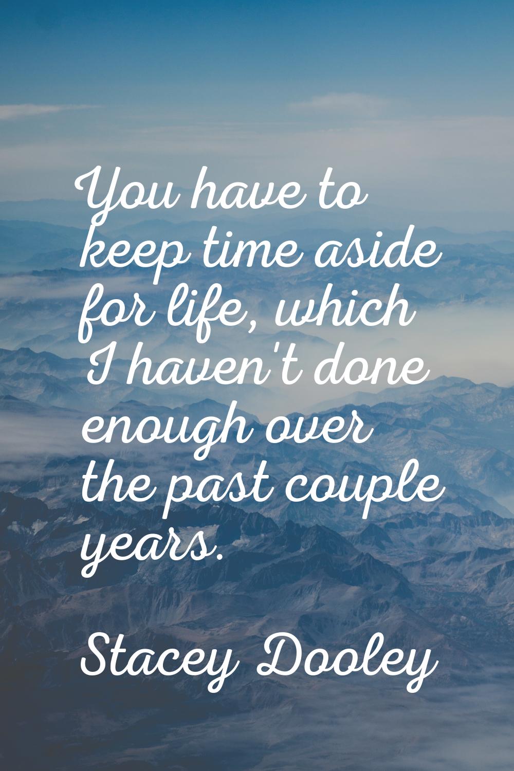 You have to keep time aside for life, which I haven't done enough over the past couple years.