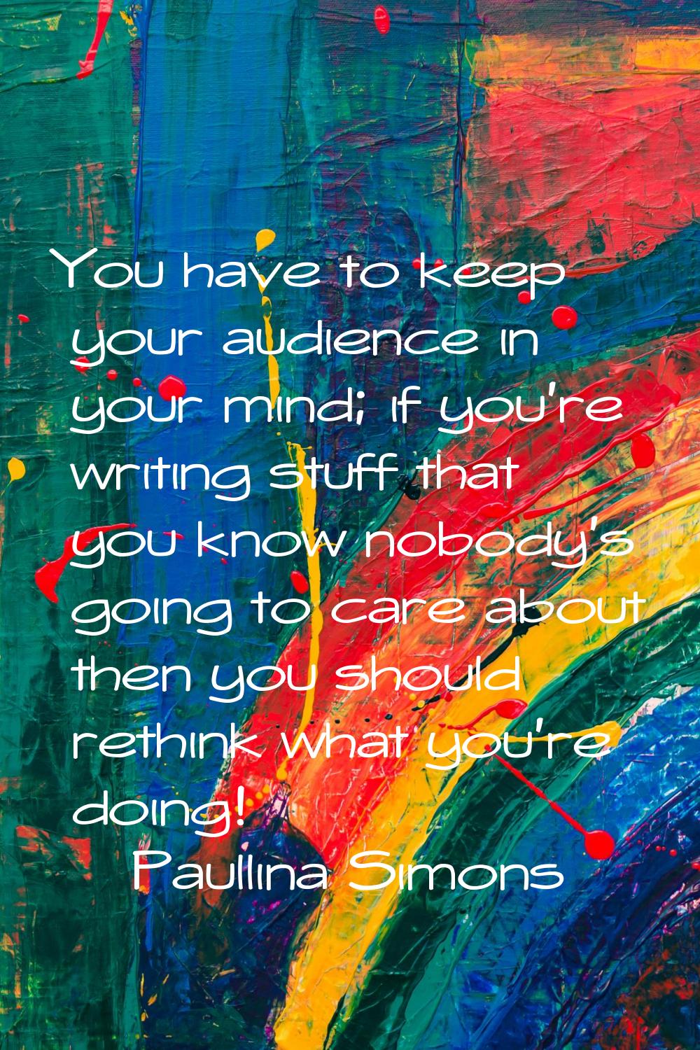 You have to keep your audience in your mind; if you're writing stuff that you know nobody's going t