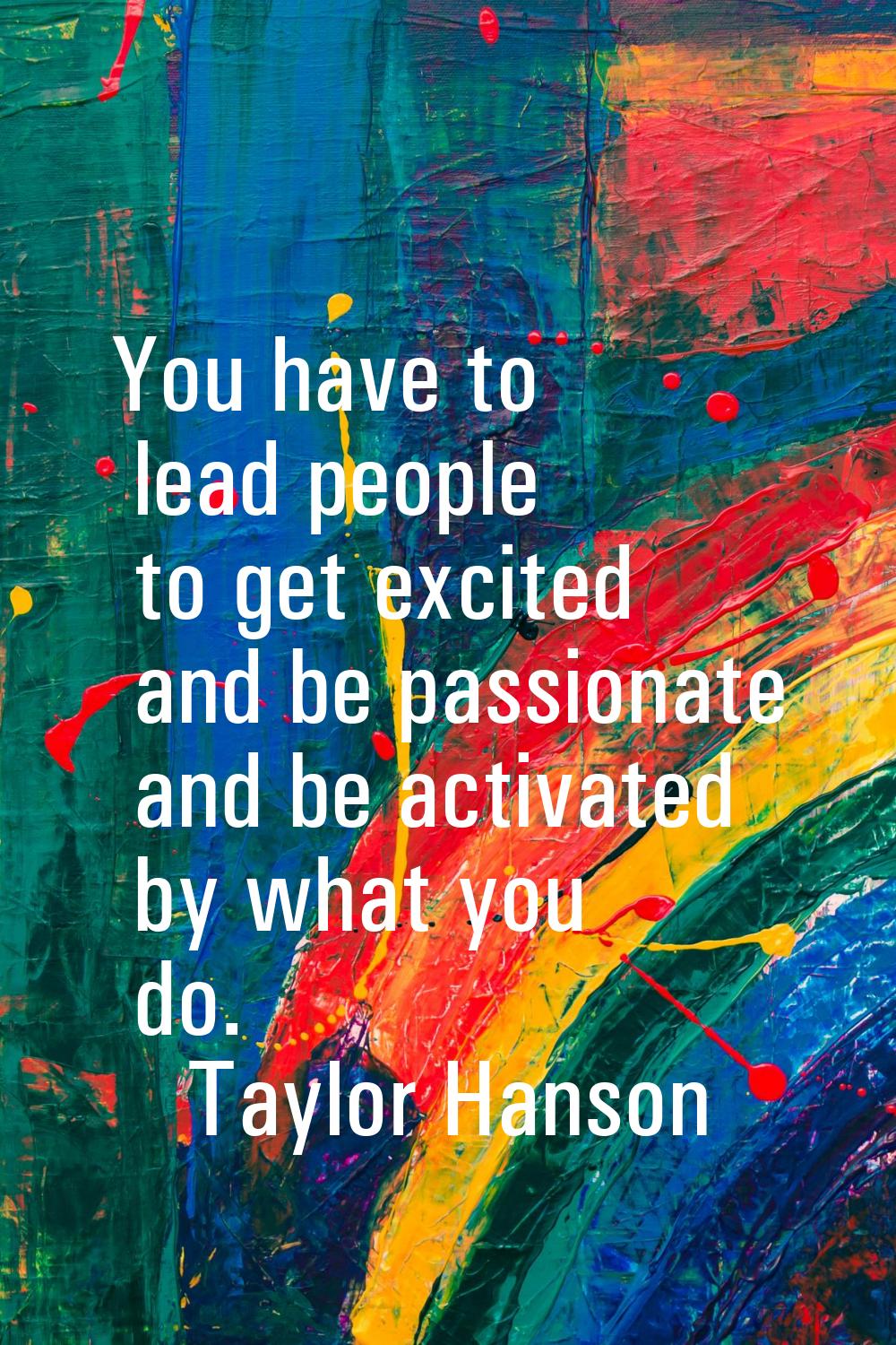You have to lead people to get excited and be passionate and be activated by what you do.