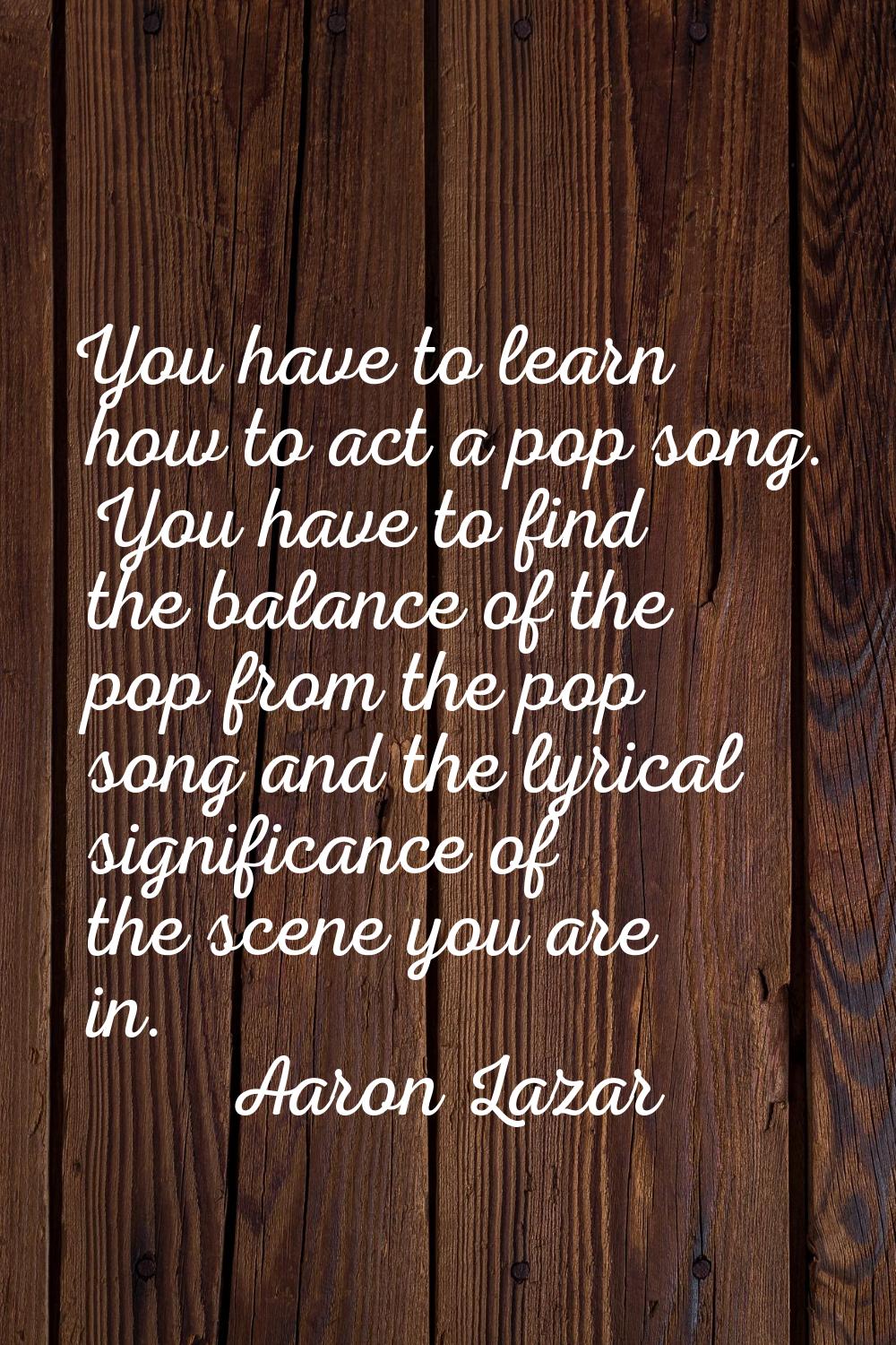You have to learn how to act a pop song. You have to find the balance of the pop from the pop song 
