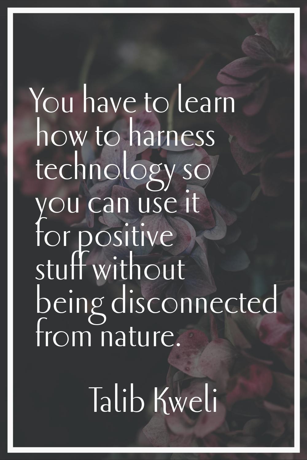 You have to learn how to harness technology so you can use it for positive stuff without being disc