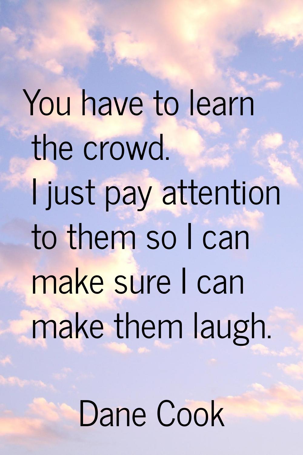 You have to learn the crowd. I just pay attention to them so I can make sure I can make them laugh.