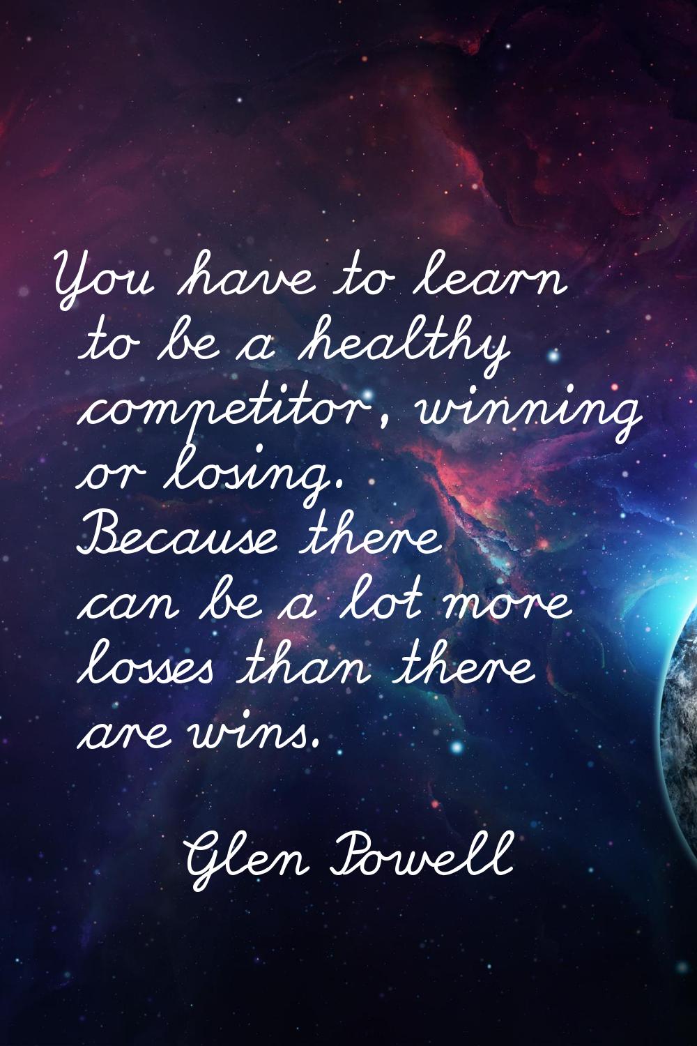 You have to learn to be a healthy competitor, winning or losing. Because there can be a lot more lo