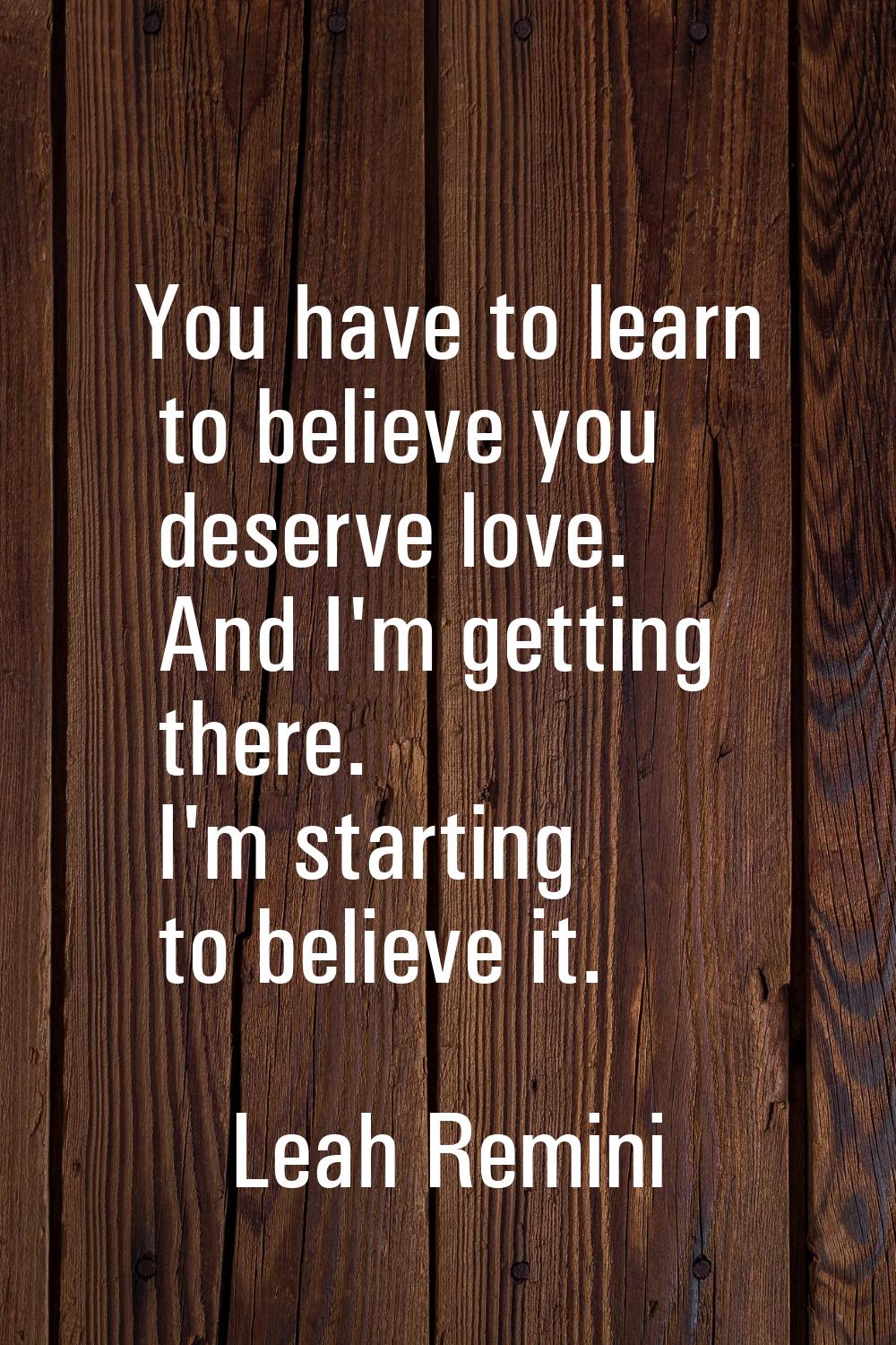 You have to learn to believe you deserve love. And I'm getting there. I'm starting to believe it.