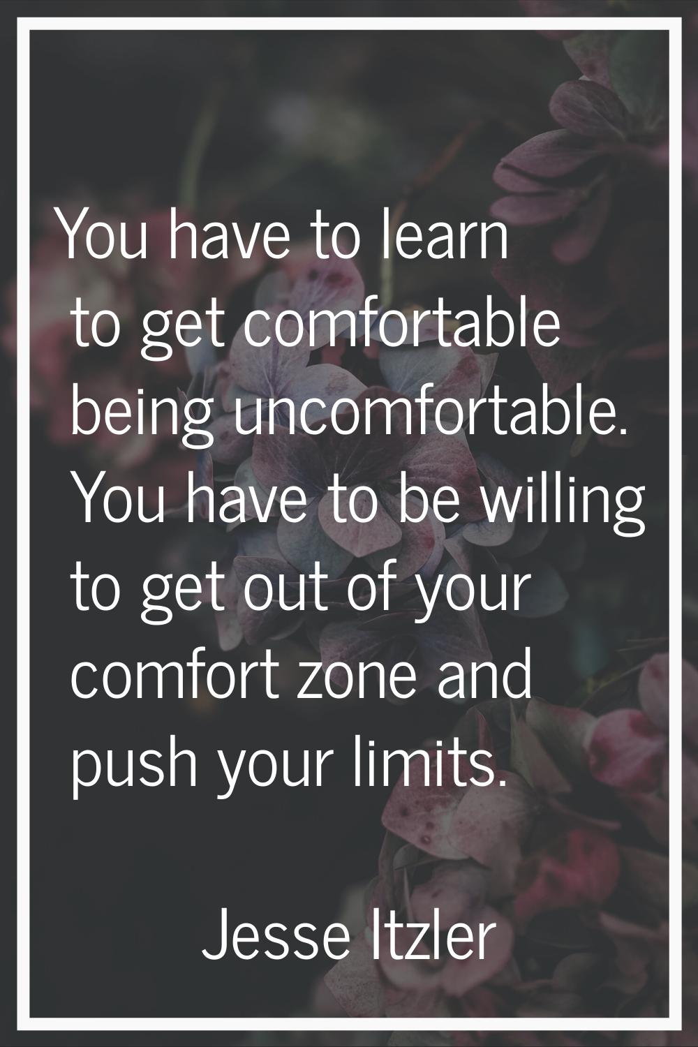 You have to learn to get comfortable being uncomfortable. You have to be willing to get out of your