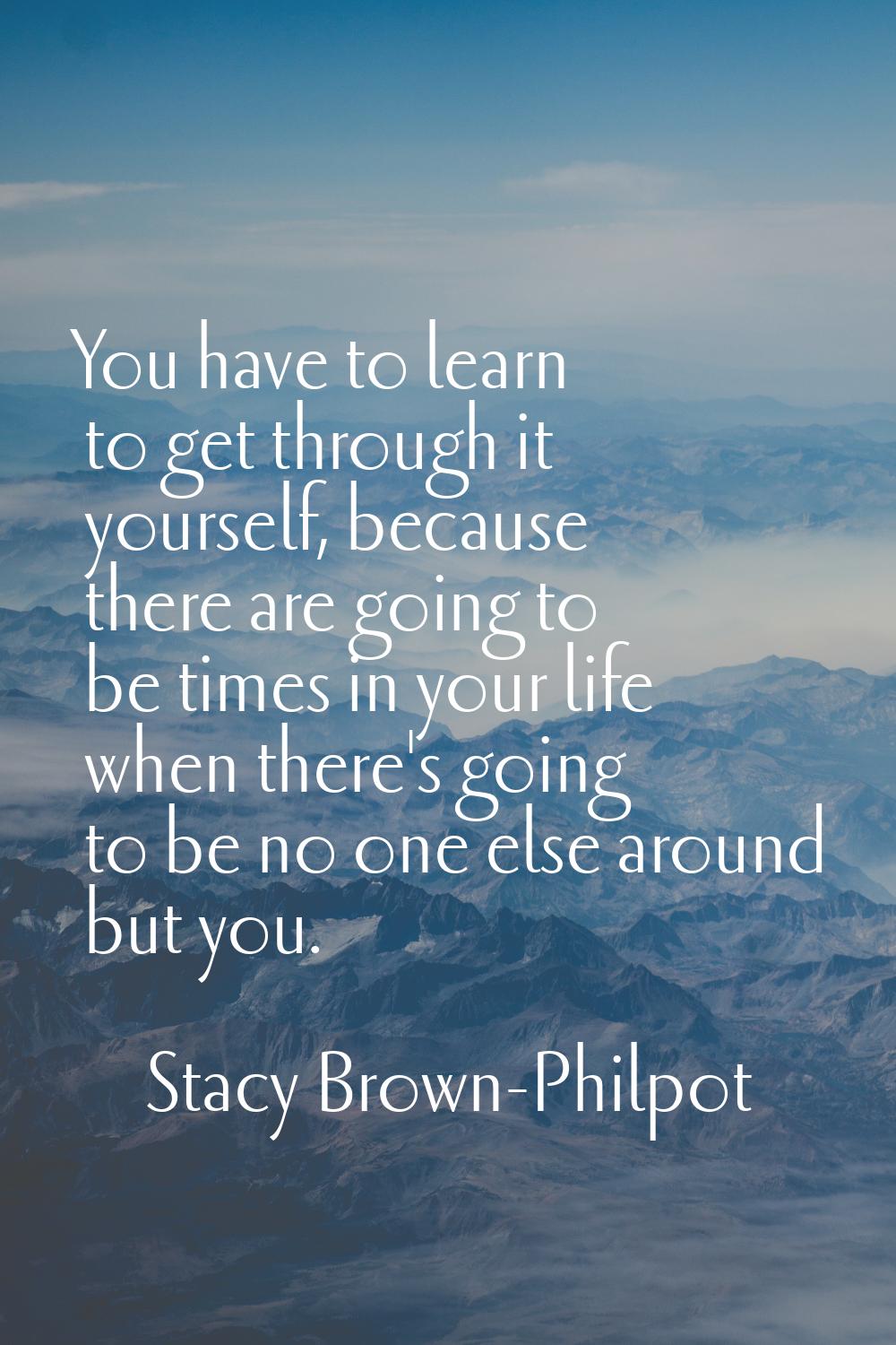 You have to learn to get through it yourself, because there are going to be times in your life when