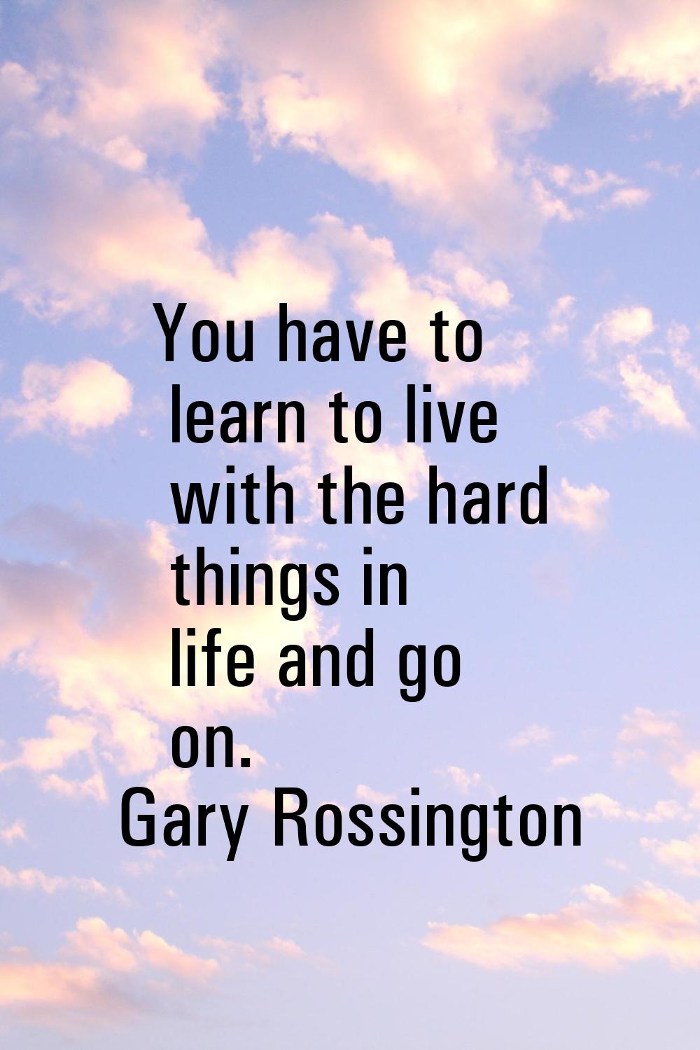 You have to learn to live with the hard things in life and go on.