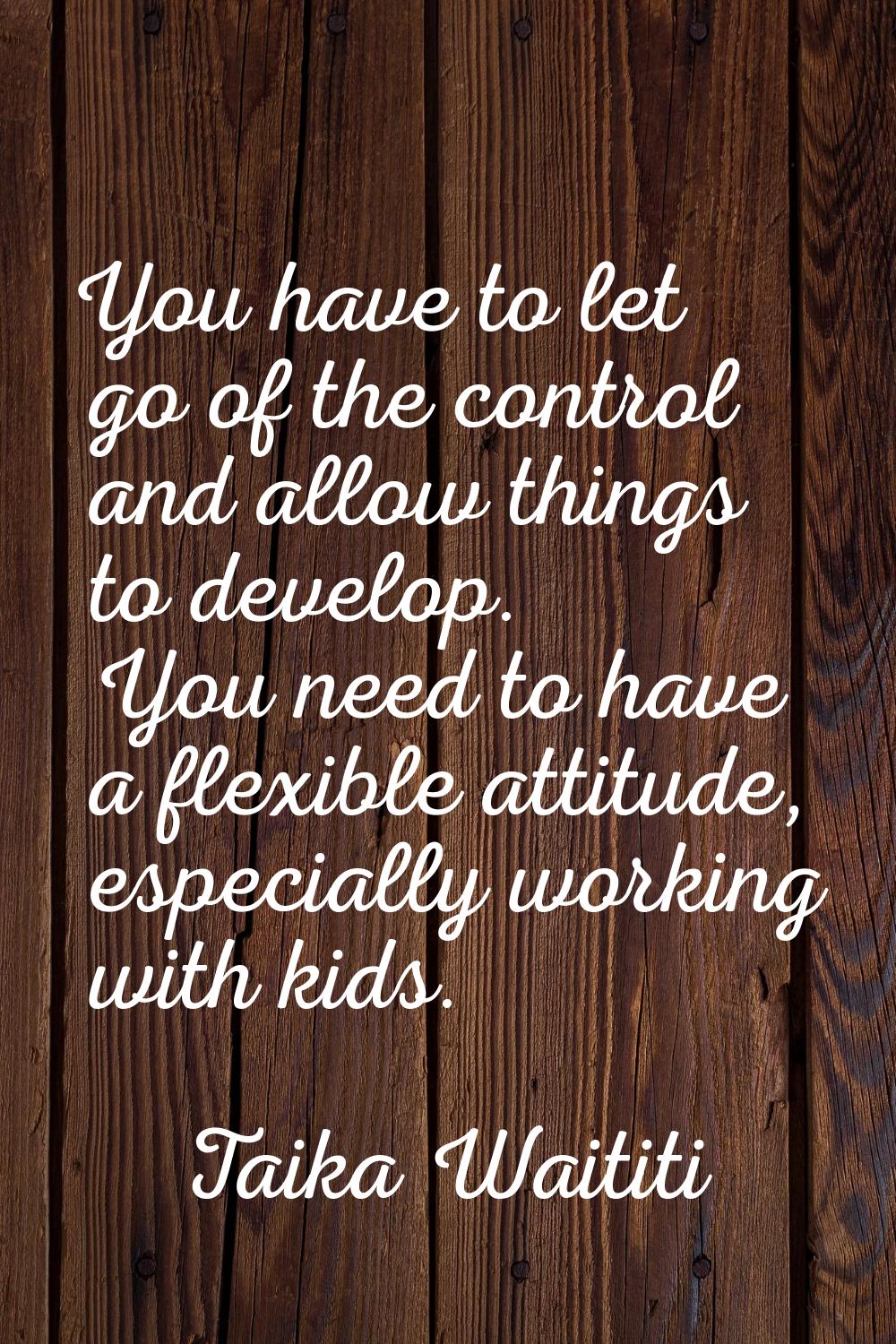 You have to let go of the control and allow things to develop. You need to have a flexible attitude