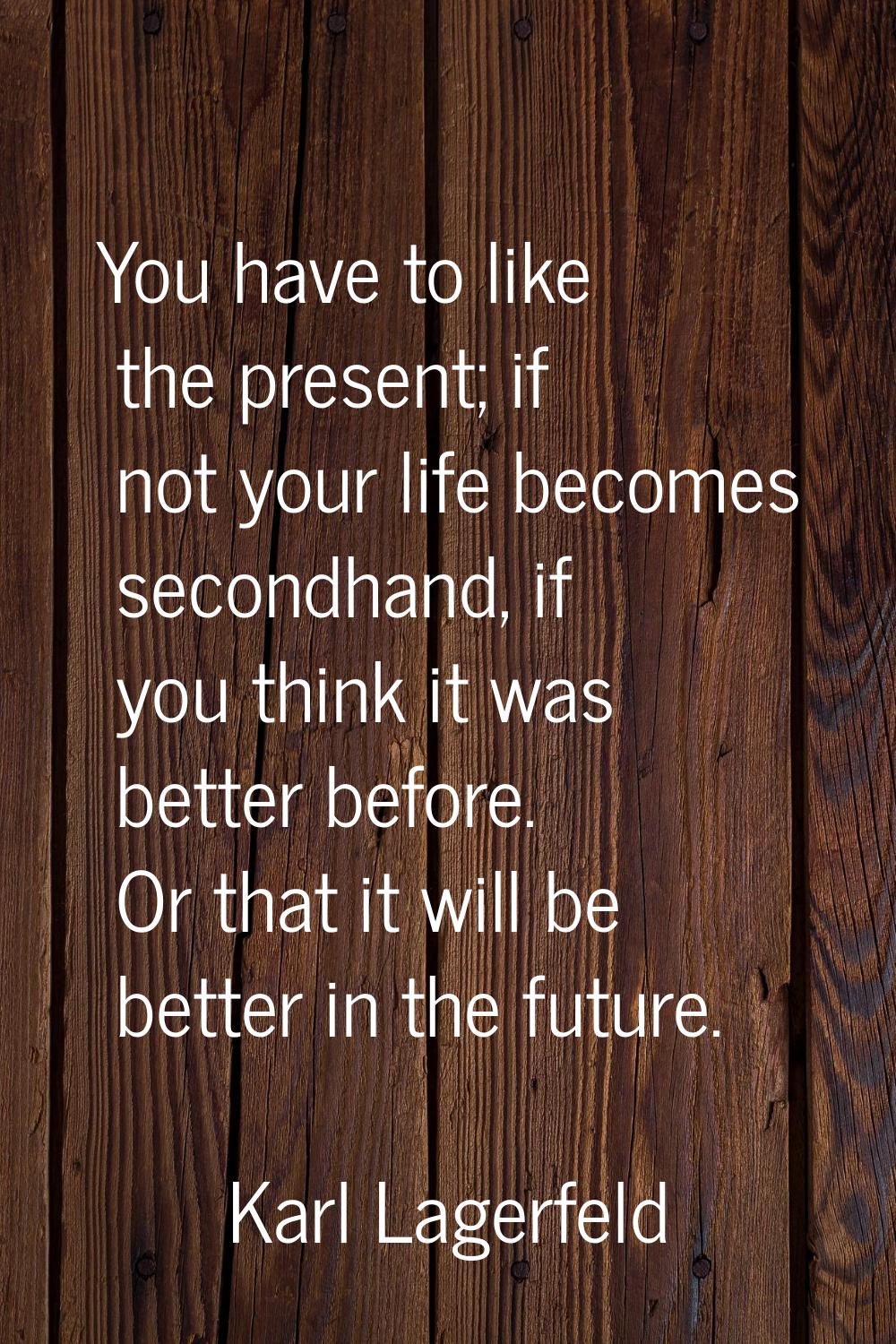 You have to like the present; if not your life becomes secondhand, if you think it was better befor