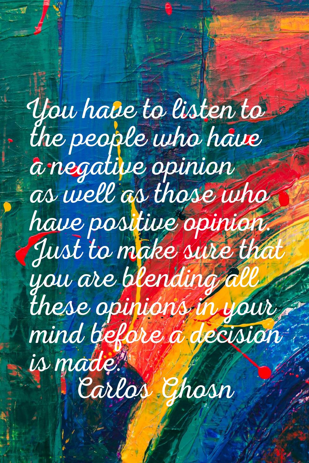 You have to listen to the people who have a negative opinion as well as those who have positive opi