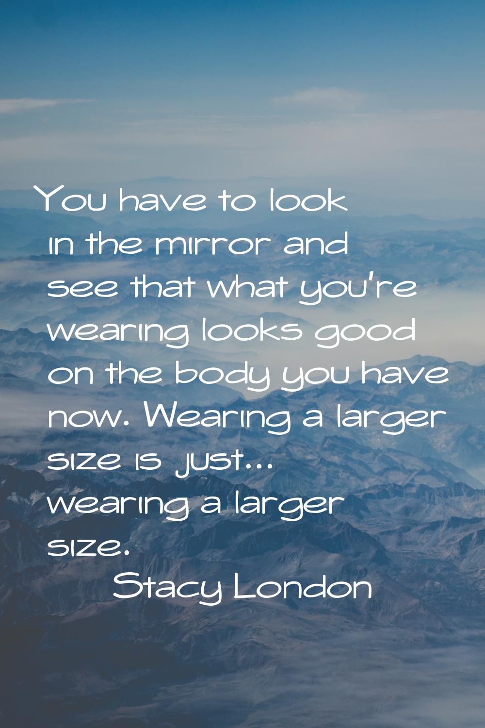 You have to look in the mirror and see that what you're wearing looks good on the body you have now