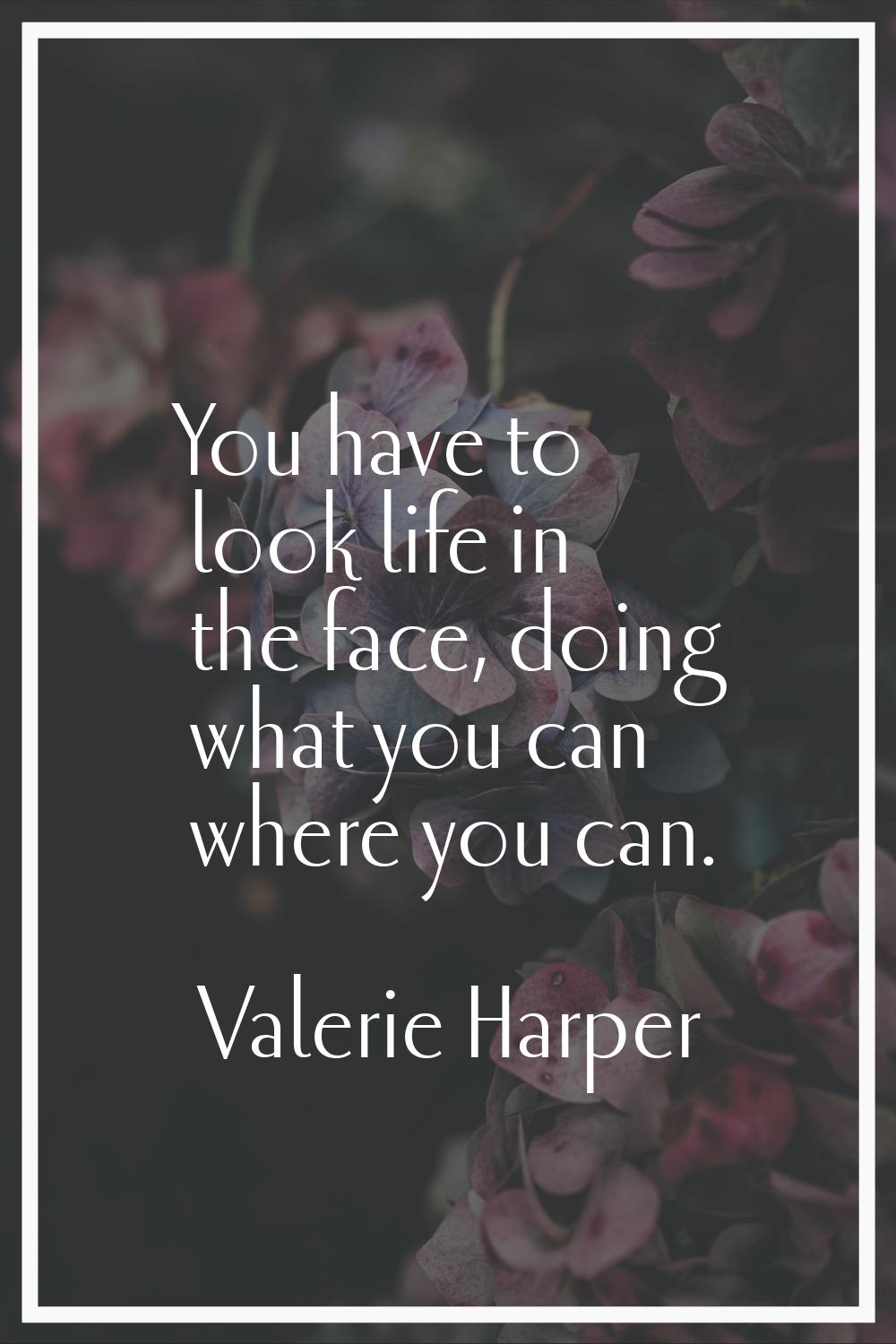 You have to look life in the face, doing what you can where you can.
